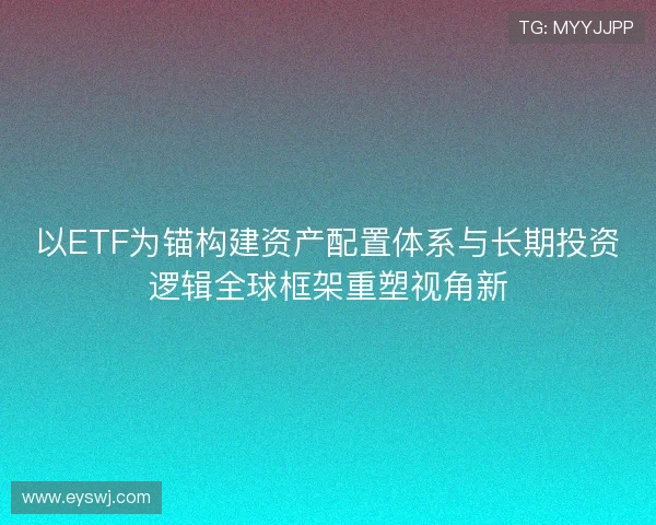 以ETF为锚构建资产配置体系与长期投资逻辑全球框架重塑视角新 以ETF为锚构建资产配置体系与长期投资逻辑全球框架重塑视角新