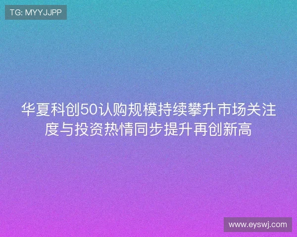 华夏科创50认购规模持续攀升市场关注度与投资热情同步提升再创新高 华夏科创50认购规模持续攀升市场关注度与投资热情同步提升再创新高